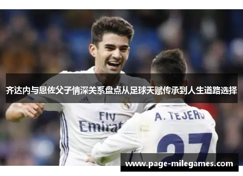 齐达内与恩佐父子情深关系盘点从足球天赋传承到人生道路选择